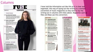 Columns
I have laid the information out like this as it is clear and
organised, this way of laying out the writing is a common
convention of music magazines as they tend to lay the
writing out in columns with titles above. Magazines such as
Vibe and Mojo use this convention.
 