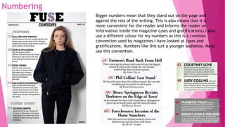 Numbering
Bigger numbers mean that they stand out on the page and
against the rest of the writing. This is also means that it is
more convenient for the reader and Informs the reader on
information inside the magazine (uses and gratifications).I also
use a different colour for my numbers as this is a common
convention used by magazines I have looked at (uses and
gratifications. Numbers like this suit a younger audience. Mojo
use this convention.
 