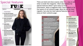Special features Titles are bold and show exactly what it is, easy to see
what is inside the magazine. Short descriptions for
special features doesn’t give away to much
information. Mojo a magazine that I have looked at for
the layout of my contents page, Mojo do not list their
regulars, but only list their special features and cover
story on their contents page.
 