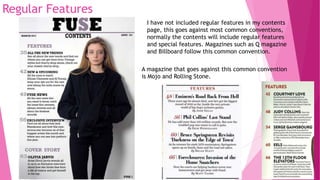 Regular Features
I have not included regular features in my contents
page, this goes against most common conventions,
normally the contents will include regular features
and special features. Magazines such as Q magazine
and Billboard follow this common convention.
A magazine that goes against this common convention
is Mojo and Rolling Stone.
 
