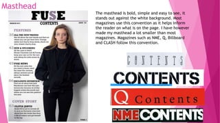 Masthead
The masthead is bold, simple and easy to see, it
stands out against the white background. Most
magazines use this convention as it helps inform
the reader on what is on the page. I have however
made my masthead a lot smaller than most
magazines. Magazines such as NME, Q, Billboard
and CLASH follow this convention.
 