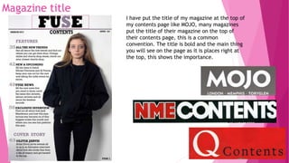 Magazine title
I have put the title of my magazine at the top of
my contents page like MOJO, many magazines
put the title of their magazine on the top of
their contents page, this is a common
convention. The title is bold and the main thing
you will see on the page as it is places right at
the top, this shows the importance.
 