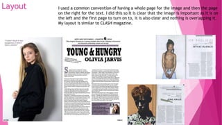 Layout I used a common convention of having a whole page for the image and then the page
on the right for the text. I did this so It is clear that the image is important as it is on
the left and the first page to turn on to, it is also clear and nothing is overlapping it.
My layout is similar to CLASH magazine.
 