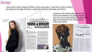 Design
I have used a colour scheme of White, black and purple, I used lines in order to add to
the design of the page and show a separation between the photo and article.
I looked at this double page spread from
Clash when looking at my design and saw
that this is an unusual design of splitting the
page and setting out the writing (titles,
name and credits)
 