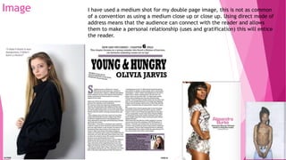 Image I have used a medium shot for my double page image, this is not as common
of a convention as using a medium close up or close up. Using direct mode of
address means that the audience can connect with the reader and allows
them to make a personal relationship (uses and gratification) this will entice
the reader.
 