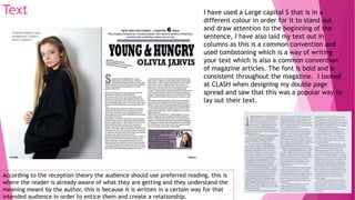 Text I have used a Large capital S that is in a
different colour in order for it to stand out
and draw attention to the beginning of the
sentence, I have also laid my text out in
columns as this is a common convention and
used tombstoning which is a way of writing
your text which is also a common convention
of magazine articles. The font is bold and is
consistent throughout the magazine. I looked
at CLASH when designing my double page
spread and saw that this was a popular way to
lay out their text.
According to the reception theory the audience should use preferred reading, this is
where the reader is already aware of what they are getting and they understand the
meaning meant by the author, this is because it is written in a certain way for that
intended audience in order to entice them and create a relationship.
 