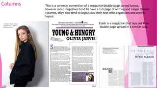 Columns This is a common convention of a magazine double page spread layout,
however most magazines tend to have a full page of writing and longer thinner
columns, they also tend to layout out their text with a question and answer
layout.
Clash is a magazine that lays out their
double page spread in a similar way.
 