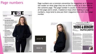 Page numbers Page numbers are a common convention for magazines as it informs
the reader on what page they are on this is useful as it also links to
the contents page. The page number is usually in the bottom corner
of the page and is small, I looked at mojo when looking at page
numbers, mojo tend to also put their magazine title with their page
number
 