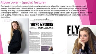 Album cover – (special feature)
This is not a convention for magazines to usually advertise an album like this on the double pages spread,
however I decided to do this as I believe it connects with the audience, as I am targeting a young audience
showing that they can download the album on iTunes will link with their generation as it revolves around
technology a lot more. The album cover links to the double page spread article. Some magazines do add sections
such as competition wins and other pieces of small information for the reader although this is not a common
convention.
 