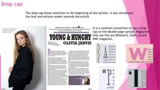 Drop cap
The drop cap draws attention to the beginning of the section, it also introduces
the text and entices reader towards the article
It is a common convention to use a drop
cap on the double page spread. Magazines
that use this are Billboard, Clash, Q and
NME magazine.
 