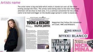 Artists name
The artist name is big and bold which means it stands out over all the other
writing (except the title). The artists name being close to the title means that
attention will be draw to that area. It is a common convention for the artists
name to be bold and bigger on the double page spread in order to stand out.
Magazines that follow this convention
are Clash, NME and Billboard.
 