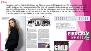 Title
Magazines such as Clash and Billboard use Titles on there double page spread, this catches the eye of the
reader and grabs the readers attention. The title will connect with the story and give the reader a small
key piece of information to draw them in to the story. Magazines tend to use this convention of having a
title on the double page spread, but some only used the artists name in the top right hand corner, I decided
from the magazines I have looked at to use this convention.
 