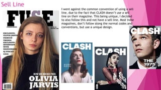 Sell Line
I went against the common convention of using a sell
line, due to the fact that CLASH doesn’t use a sell
line on their magazine. This being unique, I decided
to also follow this and not have a sell line. Most indie
magazines, don’t follow along the normal codes and
conventions, but use a unique design.
 