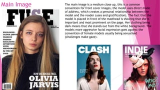 Main Image The main image is a medium close up, this is a common
convention for front cover images, the model uses direct mode
of address, which creates a personal relationship between the
model and the reader (uses and gratification). The fact that the
model is placed in front of the masthead is showing that she is
important and most prominent on the page. Her clothing being
dark means that she stands out from the white background. The
models more aggressive facial expression goes against the
convention of female models usually being sexualised
(challenges make gaze).
 