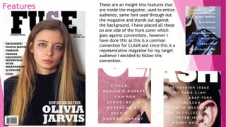 Features These are an insight into features that
are inside the magazine, used to entice
audience, same font used through out
the magazine and stands out against
the background. I have placed all these
on one side of the front cover which
goes against conventions, however I
have done this as this is a common
convention for CLASH and since this is a
representative magazine for my target
audience I decided to follow this
convention.
 