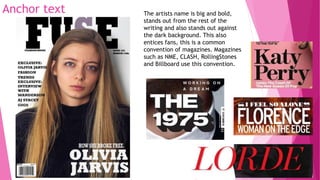 Anchor text The artists name is big and bold,
stands out from the rest of the
writing and also stands out against
the dark background. This also
entices fans, this is a common
convention of magazines. Magazines
such as NME, CLASH, RollingStones
and Billboard use this convention.
 