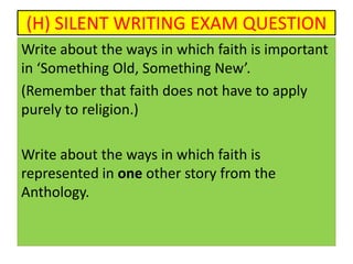 (H) SILENT WRITING EXAM QUESTION
Write about the ways in which faith is important
in ‘Something Old, Something New’.
(Remember that faith does not have to apply
purely to religion.)

Write about the ways in which faith is
represented in one other story from the
Anthology.
 