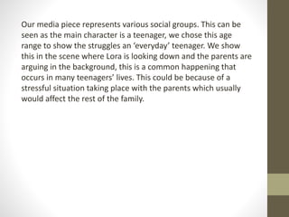 Our media piece represents various social groups. This can be
seen as the main character is a teenager, we chose this age
...