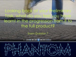 Looking back at your Preliminary
 Task, what do you feel you have
learnt in the progression from it to
          the full product?
            Exam Question 7
 