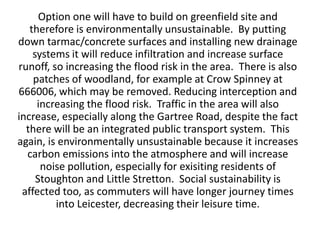 Option one will have to build on greenfield site and
   therefore is environmentally unsustainable. By putting
down tarmac/concrete surfaces and installing new drainage
    systems it will reduce infiltration and increase surface
runoff, so increasing the flood risk in the area. There is also
    patches of woodland, for example at Crow Spinney at
666006, which may be removed. Reducing interception and
     increasing the flood risk. Traffic in the area will also
increase, especially along the Gartree Road, despite the fact
  there will be an integrated public transport system. This
again, is environmentally unsustainable because it increases
  carbon emissions into the atmosphere and will increase
      noise pollution, especially for exisiting residents of
     Stoughton and Little Stretton. Social sustainability is
 affected too, as commuters will have longer journey times
         into Leicester, decreasing their leisure time.
 