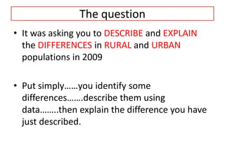 The question
• It was asking you to DESCRIBE and EXPLAIN
  the DIFFERENCES in RURAL and URBAN
  populations in 2009

• Put simply……you identify some
  differences…….describe them using
  data……..then explain the difference you have
  just described.
 