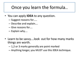 Once you learn the formula..
• You can apply IDEA to any question.
  –   Suggest reasons for…..
  –   Describe and explain….
  –   Give reasons for….
  –   Explain why….

• Learn to be savvy….look out for how many marks
  things are worth.
  – 1,2 or 3 marks generally are point marked
  – Anything longer, you MUST use this IDEA technique.
 