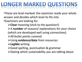 •These are level marked: the examiner reads your whole
answer and decides which level its fits into
•Examiners are looking for:
   Clear meaning (stick to the question!)
   A number of reasons/ explanations for your choice
   (which are developed well using connectives)
   All bullet points covered
   Using evidence/data from resources
   Legible writing
   Good spelling, punctuation & grammar
   Stating which sustainability you are talking about
 
