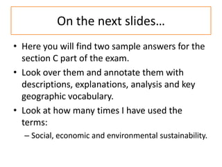 On the next slides…
• Here you will find two sample answers for the
  section C part of the exam.
• Look over them and annotate them with
  descriptions, explanations, analysis and key
  geographic vocabulary.
• Look at how many times I have used the
  terms:
  – Social, economic and environmental sustainability.
 