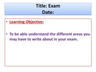 Title: Exam
Date:
• Learning Objective:
• To be able understand the different areas you
may have to write about in your exam.
 