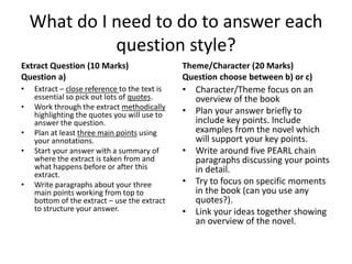 What do I need to do to answer each 
question style? 
Extract Question (10 Marks) 
Question a) 
• Extract – close reference to the text is 
essential so pick out lots of quotes. 
• Work through the extract methodically 
highlighting the quotes you will use to 
answer the question. 
• Plan at least three main points using 
your annotations. 
• Start your answer with a summary of 
where the extract is taken from and 
what happens before or after this 
extract. 
• Write paragraphs about your three 
main points working from top to 
bottom of the extract – use the extract 
to structure your answer. 
Theme/Character (20 Marks) 
Question choose between b) or c) 
• Character/Theme focus on an 
overview of the book 
• Plan your answer briefly to 
include key points. Include 
examples from the novel which 
will support your key points. 
• Write around five PEARL chain 
paragraphs discussing your points 
in detail. 
• Try to focus on specific moments 
in the book (can you use any 
quotes?). 
• Link your ideas together showing 
an overview of the novel. 
 