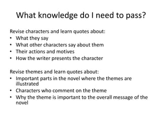 What knowledge do I need to pass? 
Revise characters and learn quotes about: 
• What they say 
• What other characters say about them 
• Their actions and motives 
• How the writer presents the character 
Revise themes and learn quotes about: 
• Important parts in the novel where the themes are 
illustrated 
• Characters who comment on the theme 
• Why the theme is important to the overall message of the 
novel 

