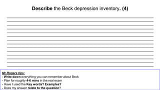 Describe the Beck depression inventory. (4)
Mr Rogers tips:
- Write down everything you can remember about Beck
- Plan for roughly 4-6 mins in the real exam
- Have I used the Key words? Examples?
- Does my answer relate to the question?
_____________________________________________________________________________________
_____________________________________________________________________________________
_____________________________________________________________________________________
_____________________________________________________________________________________
_____________________________________________________________________________________
_____________________________________________________________________________________
_____________________________________________________________________________________
_____________________________________________________________________________________
_____________________________________________________________________________________
_____________________________________________________________________________________
_____________________________________________________________________________________
_____________________________________________________________________________________
_____________________________________________________________________________________
_____________________________________________________________________________________
 