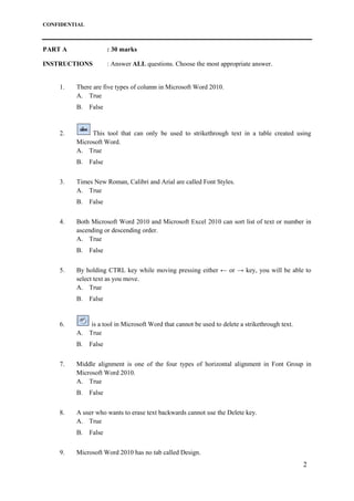 CONFIDENTIAL
2
PART A : 30 marks
INSTRUCTIONS : Answer ALL questions. Choose the most appropriate answer.
1. There are five types of column in Microsoft Word 2010.
A. True
B. False
2. This tool that can only be used to strikethrough text in a table created using
Microsoft Word.
A. True
B. False
3. Times New Roman, Calibri and Arial are called Font Styles.
A. True
B. False
4. Both Microsoft Word 2010 and Microsoft Excel 2010 can sort list of text or number in
ascending or descending order.
A. True
B. False
5. By holding CTRL key while moving pressing either ← or → key, you will be able to
select text as you move.
A. True
B. False
6. is a tool in Microsoft Word that cannot be used to delete a strikethrough text.
A. True
B. False
7. Middle alignment is one of the four types of horizontal alignment in Font Group in
Microsoft Word 2010.
A. True
B. False
8. A user who wants to erase text backwards cannot use the Delete key.
A. True
B. False
9. Microsoft Word 2010 has no tab called Design.
 