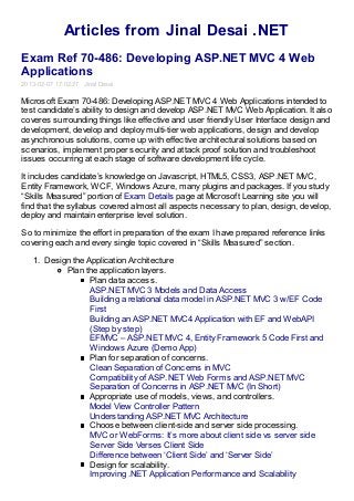 Articles from Jinal Desai .NET
Exam Ref 70-486: Developing ASP.NET MVC 4 Web
Applications
2013-02-07 17:02:27 Jinal Desai

Microsoft Exam 70-486: Developing ASP.NET MVC 4 Web Applications intended to
test candidate’s ability to design and develop ASP.NET MVC Web Application. It also
coveres surrounding things like effective and user friendly User Interface design and
development, develop and deploy multi-tier web applications, design and develop
asynchronous solutions, come up with effective architectural solutions based on
scenarios, implement proper security and attack proof solution and troubleshoot
issues occurring at each stage of software development life cycle.

It includes candidate’s knowledge on Javascript, HTML5, CSS3, ASP.NET MVC,
Entity Framework, WCF, Windows Azure, many plugins and packages. If you study
“Skills Measured” portion of Exam Details page at Microsoft Learning site you will
find that the syllabus covered almost all aspects necessary to plan, design, develop,
deploy and maintain enterprise level solution.

So to minimize the effort in preparation of the exam I have prepared reference links
covering each and every single topic covered in “Skills Measured” section.

   1. Design the Application Architecture
           Plan the application layers.
                  Plan data access.
                  ASP.NET MVC 3 Models and Data Access
                  Building a relational data model in ASP.NET MVC 3 w/EF Code
                  First
                  Building an ASP.NET MVC4 Application with EF and WebAPI
                  (Step by step)
                  EFMVC – ASP.NET MVC 4, Entity Framework 5 Code First and
                  Windows Azure (Demo App)
                  Plan for separation of concerns.
                  Clean Separation of Concerns in MVC
                  Compatibility of ASP.NET Web Forms and ASP.NET MVC
                  Separation of Concerns in ASP.NET MVC (In Short)
                  Appropriate use of models, views, and controllers.
                  Model View Controller Pattern
                  Understanding ASP.NET MVC Architecture
                  Choose between client-side and server side processing.
                  MVC or WebForms: It’s more about client side vs server side
                  Server Side Verses Client Side
                  Difference between ‘Client Side’ and ‘Server Side’
                  Design for scalability.
                  Improving .NET Application Performance and Scalability
 