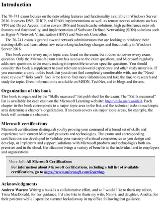 Introduction
The 70-741 exam focuses on the networking features and functionality available in Windows Server
2016. It covers DNS, DHCP, and IPAM implementations as well as remote access solutions such as
VPN and Direct Access. It also covers DFS and branch cache solutions, high performance network
features and functionality, and implementation of Software Defined Networking (SDN) solutions such
as Hyper-V Network Virtualization (HNV) and Network Controller.
The 70-741 exam is geared toward network administrators that are looking to reinforce their
existing skills and learn about new networking technology changes and functionality in Windows
Server 2016.
This book covers every major topic area found on the exam, but it does not cover every exam
question. Only the Microsoft exam team has access to the exam questions, and Microsoft regularly
adds new questions to the exam, making it impossible to cover specific questions. You should
consider this book a supplement to your relevant real-world experience and other study materials. If
you encounter a topic in this book that you do not feel completely comfortable with, use the “Need
more review?” links you’ll find in the text to find more information and take the time to research and
study the topic. Great information is available on MSDN, TechNet, and in blogs and forums.
Organization of this book
This book is organized by the “Skills measured” list published for the exam. The “Skills measured”
list is available for each exam on the Microsoft Learning website: https://aka.ms/examlist. Each
chapter in this book corresponds to a major topic area in the list, and the technical tasks in each topic
area determine a chapter’s organization. If an exam covers six major topic areas, for example, the
book will contain six chapters.
Microsoft certifications
Microsoft certifications distinguish you by proving your command of a broad set of skills and
experience with current Microsoft products and technologies. The exams and corresponding
certifications are developed to validate your mastery of critical competencies as you design and
develop, or implement and support, solutions with Microsoft products and technologies both on-
premises and in the cloud. Certification brings a variety of benefits to the individual and to employers
and organizations.
More Info All Microsoft Certifications
For information about Microsoft certifications, including a full list of available
certifications, go to https://www.microsoft.com/learning.
Acknowledgments
Andrew Warren Writing a book is a collaborative effort, and so I would like to thank my editor,
Trina MacDonald, for her guidance. I’d also like to thank my wife, Naomi, and daughter, Amelia, for
their patience while I spent the summer locked away in my office following that guidance.
 