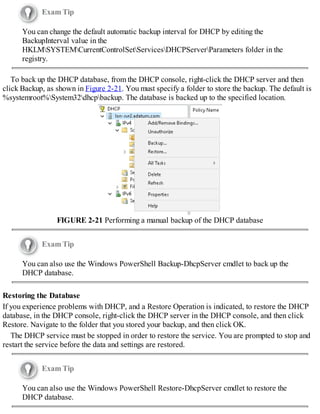 Exam Tip
You can change the default automatic backup interval for DHCP by editing the
BackupInterval value in the
HKLMSYSTEMCurrentControlSetServicesDHCPServerParameters folder in the
registry.
To back up the DHCP database, from the DHCP console, right-click the DHCP server and then
click Backup, as shown in Figure 2-21. You must specify a folder to store the backup. The default is
%systemroot%System32dhcpbackup. The database is backed up to the specified location.
FIGURE 2-21 Performing a manual backup of the DHCP database
Exam Tip
You can also use the Windows PowerShell Backup-DhcpServer cmdlet to back up the
DHCP database.
Restoring the Database
If you experience problems with DHCP, and a Restore Operation is indicated, to restore the DHCP
database, in the DHCP console, right-click the DHCP server in the DHCP console, and then click
Restore. Navigate to the folder that you stored your backup, and then click OK.
The DHCP service must be stopped in order to restore the service. You are prompted to stop and
restart the service before the data and settings are restored.
Exam Tip
You can also use the Windows PowerShell Restore-DhcpServer cmdlet to restore the
DHCP database.
 