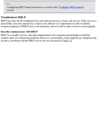 Note
Configuring DHCP name protection is covered in the “Configure DHCP options”
section.
Troubleshoot DHCP
DHCP provides the IP configuration for your network devices, clients, and servers. If this service is
unavailable, network connectivity is likely to be affected. It is important to be able to identify
common symptoms of DHCP server role problems, and to be able to take corrective action quickly.
Describe common issues with DHCP
DHCP is a reliable service, and when implemented with a properly planned high-availability
solution, there are seldom any problems. However, occasionally, issues might occur. Symptoms that
you have a problem with the DHCP server role are discussed in Table 2-2.
 