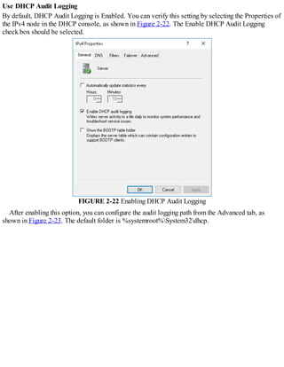 Use DHCP Audit Logging
By default, DHCP Audit Logging is Enabled. You can verify this setting by selecting the Properties of
the IPv4 node in the DHCP console, as shown in Figure 2-22. The Enable DHCP Audit Logging
check box should be selected.
FIGURE 2-22 Enabling DHCP Audit Logging
After enabling this option, you can configure the audit logging path from the Advanced tab, as
shown in Figure 2-23. The default folder is %systemroot%System32dhcp.
 