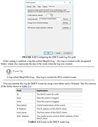 FIGURE 2-23 Configuring the DHCP audit log file path
If this setting is enabled, a log file called DhcpSrvLog – Day.log is created in the designated
folder, where Day represents the day of the week when the log was created.
Exam Tip
A log called DhcpV6SrvLog – Day.log is created for IPv6-related events.
You can examine this log for DHCP events by using a text editor such a Notepad. The file consists
of the fields shown in Table 2-3.
TABLE 2-3 Fields in the DHCP Audit Log.
 