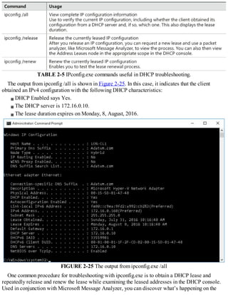TABLE 2-5 IPconfig.exe commands useful in DHCP troubleshooting.
The output from ipconfig /all is shown in Figure 2-25. In this case, it indicates that the client
obtained an IPv4 configuration with the following DHCP characteristics:
DHCP Enabled says Yes.
The DHCP server is 172.16.0.10.
The lease duration expires on Monday, 8, August, 2016.
FIGURE 2-25 The output from ipconfig.exe /all
One common procedure for troubleshooting with ipconfig.exe is to obtain a DHCP lease and
repeatedly release and renew the lease while examining the leased addresses in the DHCP console.
Used in conjunction with Microsoft Message Analyzer, you can discover what’s happening on the
 