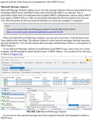 physical network when clients try to communicate with a DHCP server.
Microsoft Message Analyzer
Microsoft Message Analyzer enables you to view the messages that pass between networked devices,
including a DHCP server and DHCP client, and verify that the traffic is as expected. This is
particularly useful when you implement more complex DHCP configurations, such as using a DHCP
relay agent, or DHCP failover. After you download and install this network analysis tool, you can
view network packets on the local network interfaces to which your computer is connected.
Note
You can download Microsoft Message Analyzer from the Microsoft website:
https://www.microsoft.com/download/details.aspx?id=44226.
When you launch Microsoft Message Analyzer, you can start a local trace. Click the Start Local
Trace button in the Start Page. The analyzer begins to collect network messages from the connected
network interface(s). You can then analyze these messages and determine if there is a discrepancy in
DHCP behavior.
To use Microsoft Message Analyzer to troubleshoot client DHCP issues, start a trace on a client
computer, and then attempt to obtain and then renew a DHCP address. You can then review the trace,
as shown in Figure 2-26.
FIGURE 2-26 Microsoft Message Analyzer
As you can see, the expected messages have been captured when the client attempted to obtain a
DHCP lease.
 