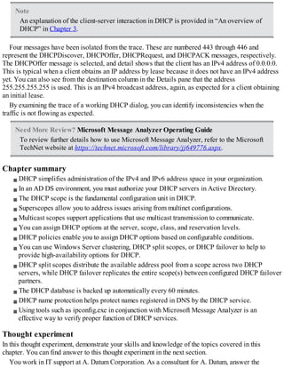 Note
An explanation of the client-server interaction in DHCP is provided in “An overview of
DHCP” in Chapter 3.
Four messages have been isolated from the trace. These are numbered 443 through 446 and
represent the DHCPDiscover, DHCPOffer, DHCPRequest, and DHCPACK messages, respectively.
The DHCPOffer message is selected, and detail shows that the client has an IPv4 address of 0.0.0.0.
This is typical when a client obtains an IP address by lease because it does not have an IPv4 address
yet. You can also see from the destination column in the Details pane that the address
255.255.255.255 is used. This is an IPv4 broadcast address, again, as expected for a client obtaining
an initial lease.
By examining the trace of a working DHCP dialog, you can identify inconsistencies when the
traffic is not flowing as expected.
Need More Review? Microsoft Message Analyzer Operating Guide
To review further details how to use Microsoft Message Analyzer, refer to the Microsoft
TechNet website at https://technet.microsoft.com/library/jj649776.aspx.
Chapter summary
DHCP simplifies administration of the IPv4 and IPv6 address space in your organization.
In an AD DS environment, you must authorize your DHCP servers in Active Directory.
The DHCP scope is the fundamental configuration unit in DHCP.
Superscopes allow you to address issues arising from multinet configurations.
Multicast scopes support applications that use multicast transmission to communicate.
You can assign DHCP options at the server, scope, class, and reservation levels.
DHCP policies enable you to assign DHCP options based on configurable conditions.
You can use Windows Server clustering, DHCP split scopes, or DHCP failover to help to
provide high-availability options for DHCP.
DHCP split scopes distribute the available address pool from a scope across two DHCP
servers, while DHCP failover replicates the entire scope(s) between configured DHCP failover
partners.
The DHCP database is backed up automatically every 60 minutes.
DHCP name protection helps protect names registered in DNS by the DHCP service.
Using tools such as ipconfig.exe in conjunction with Microsoft Message Analyzer is an
effective way to verify proper function of DHCP services.
Thought experiment
In this thought experiment, demonstrate your skills and knowledge of the topics covered in this
chapter. You can find answer to this thought experiment in the next section.
You work in IT support at A. Datum Corporation. As a consultant for A. Datum, answer the
 