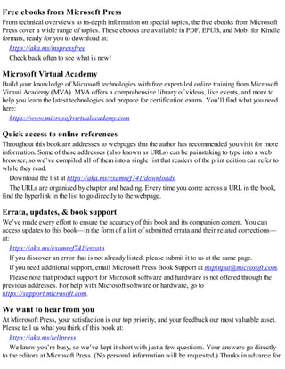 Free ebooks from Microsoft Press
From technical overviews to in-depth information on special topics, the free ebooks from Microsoft
Press cover a wide range of topics. These ebooks are available in PDF, EPUB, and Mobi for Kindle
formats, ready for you to download at:
https://aka.ms/mspressfree
Check back often to see what is new!
Microsoft Virtual Academy
Build your knowledge of Microsoft technologies with free expert-led online training from Microsoft
Virtual Academy (MVA). MVA offers a comprehensive library of videos, live events, and more to
help you learn the latest technologies and prepare for certification exams. You’ll find what you need
here:
https://www.microsoftvirtualacademy.com
Quick access to online references
Throughout this book are addresses to webpages that the author has recommended you visit for more
information. Some of these addresses (also known as URLs) can be painstaking to type into a web
browser, so we’ve compiled all of them into a single list that readers of the print edition can refer to
while they read.
Download the list at https://aka.ms/examref741/downloads.
The URLs are organized by chapter and heading. Every time you come across a URL in the book,
find the hyperlink in the list to go directly to the webpage.
Errata, updates, & book support
We’ve made every effort to ensure the accuracy of this book and its companion content. You can
access updates to this book—in the form of a list of submitted errata and their related corrections—
at:
https://aka.ms/examref741/errata
If you discover an error that is not already listed, please submit it to us at the same page.
If you need additional support, email Microsoft Press Book Support at mspinput@microsoft.com.
Please note that product support for Microsoft software and hardware is not offered through the
previous addresses. For help with Microsoft software or hardware, go to
https://support.microsoft.com.
We want to hear from you
At Microsoft Press, your satisfaction is our top priority, and your feedback our most valuable asset.
Please tell us what you think of this book at:
https://aka.ms/tellpress
We know you’re busy, so we’ve kept it short with just a few questions. Your answers go directly
to the editors at Microsoft Press. (No personal information will be requested.) Thanks in advance for
 