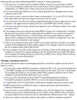 following questions about implementing DHCP within the A. Datum organization:
1. The network at A. Datum consists of multiple subnets. You do not want to deploy a DHCP
server into each physical subnet, but want to ensure that all client computers can obtain an IP
configuration via a DHCP server. What could you do to facilitate this?
2. You want to deploy the DHCP server role without using the Server Manager console. How
could you achieve this?
3. You want to create a scope for an IPv4 subnet with the address 172.16.16.0/255.255.240.0.
How many subnet bits must you configure when you create the scope?
4. You want to use a non-Microsoft software deployment package to deploy applications to client
computers. The application uses multicast IP. How could DHCP help with this scenario?
5. You want to be able to assign a shorter lease duration to users of Windows tablets. How could
you achieve this?
6. Your manager asks you to look into providing DHCP resilience for a branch office. Currently,
the network clients obtain an IPv4 configuration from a DHCP server located in the regional
HQ in London. Whenever there is a network failure, the clients at the branch are unable to
obtain an IPv4 configuration. What possible solutions are available to mitigate this issue, and
which would you recommend to your manager?
7. There was an incident recently when a DHCP server failed, and users in London were unable
to obtain an IP configuration on their laptop computers. Your manager wants you to ensure that
this never happens again. What could you do?
8. Client computers in one part of the London site are failing to obtain an IP configuration. These
computers are located in a separate building across the road from the main London HQ offices.
You investigate the building and discover that it has no DHCP server locally. What would you
do next to start to resolve the problem?
Thought experiment answers
This section contains the solution to the thought experiment. Each answer explains why the answer
choice is correct.
1. If your routers support BOOTP forwarding, as defined by RFC 1542, you need do nothing more
as the DHCP messages are forwarded between subnets by the routers. However, if your routers
do not support this function, you can deploy DHCP Relay Agents on Windows Server 2016
computer by using the Routing and Remote Access console.
2. You can use the Add-WindowsFeature DHCP –IncludeManagementTools Windows
PowerShell command to install the DHCP server role and required management tools.
3. A subnet mask of 255.255.240.0 means 20 bits must be assigned when you create the scope.
4. DHCP supports the use of Multicast scopes to support applications and clients that use
multicast communications.
5. You can create a scope in DHCP, and then define a user class for tablet devices. Assign the
tablets to the user class with the IPconfig.exe tool. Finally, create a DHCP scope-level policy
to assign a different lease duration for devices that match the condition of user class = laptop.
6. There are a number of possible solutions. One solution would be to manually assign IPv4
 