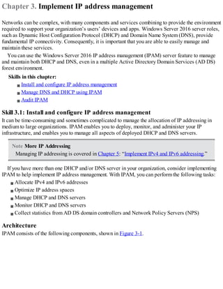 Chapter 3. Implement IP address management
Networks can be complex, with many components and services combining to provide the environment
required to support your organization’s users’ devices and apps. Windows Server 2016 server roles,
such as Dynamic Host Configuration Protocol (DHCP) and Domain Name System (DNS), provide
fundamental IP connectivity. Consequently, it is important that you are able to easily manage and
maintain these services.
You can use the Windows Server 2016 IP address management (IPAM) server feature to manage
and maintain both DHCP and DNS, even in a multiple Active Directory Domain Services (AD DS)
forest environment.
Skills in this chapter:
Install and configure IP address management
Manage DNS and DHCP using IPAM
Audit IPAM
Skill 3.1: Install and configure IP address management
It can be time-consuming and sometimes complicated to manage the allocation of IP addressing in
medium to large organizations. IPAM enables you to deploy, monitor, and administer your IP
infrastructure, and enables you to manage all aspects of deployed DHCP and DNS servers.
Note More IP Addressing
Managing IP addressing is covered in Chapter 5: “Implement IPv4 and IPv6 addressing.”
If you have more than one DHCP and/or DNS server in your organization, consider implementing
IPAM to help implement IP address management. With IPAM, you can perform the following tasks:
Allocate IPv4 and IPv6 addresses
Optimize IP address spaces
Manage DHCP and DNS servers
Monitor DHCP and DNS servers
Collect statistics from AD DS domain controllers and Network Policy Servers (NPS)
Architecture
IPAM consists of the following components, shown in Figure 3-1.
 