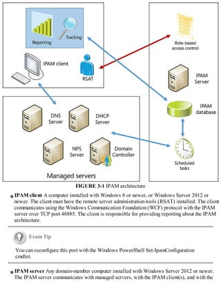 FIGURE 3-1 IPAM architecture
IPAM client A computer installed with Windows 8 or newer, or Windows Server 2012 or
newer. The client must have the remote server administration tools (RSAT) installed. The client
communicates using the Windows Communication Foundation (WCF) protocol with the IPAM
server over TCP port 48885. The client is responsible for providing reporting about the IPAM
architecture.
Exam Tip
You can reconfigure this port with the Windows PowerShell Set-IpamConfiguration
cmdlet.
IPAM server Any domain-member computer installed with Windows Server 2012 or newer.
The IPAM server communicates with managed servers, with the IPAM client(s), and with the
 