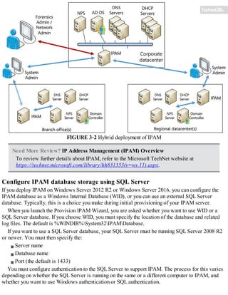FIGURE 3-2 Hybrid deployment of IPAM
Need More Review? IP Address Management (IPAM) Overview
To review further details about IPAM, refer to the Microsoft TechNet website at
https://technet.microsoft.com/library/hh831353(v=ws.11).aspx.
Configure IPAM database storage using SQL Server
If you deploy IPAM on Windows Server 2012 R2 or Windows Server 2016, you can configure the
IPAM database as a Windows Internal Database (WID), or you can use an external SQL Server
database. Typically, this is a choice you make during initial provisioning of your IPAM server.
When you launch the Provision IPAM Wizard, you are asked whether you want to use WID or a
SQL Server database. If you choose WID, you must specify the location of the database and related
log files. The default is %WINDIR%System32IPAMDatabase.
If you want to use a SQL Server database, your SQL Server must be running SQL Server 2008 R2
or newer. You must then specify the:
Server name
Database name
Port (the default is 1433)
You must configure authentication to the SQL Server to support IPAM. The process for this varies
depending on whether the SQL Server is running on the same or a different computer to IPAM, and
whether you want to use Windows authentication or SQL authentication.
 