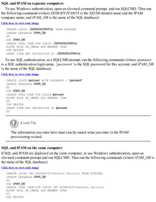 SQL and IPAM on separate computers
To use Windows authentication, open an elevated command prompt, and run SQLCMD. Then run
the following commands (where DOMAINIPAM1$ is the AD DS domain name and the IPAM
computer name, and IPAM_DB is the name of the SQL database):
Click here to view code image
CREATE LOGIN [DOMAINIPAM1$] FROM WINDOWS
CREATE DATABASE IPAM_DB
GO
USE IPAM_DB
CREATE USER IPAM FOR LOGIN [DOMAINIPAM1$]
ALTER ROLE DB_OWNER ADD MEMBER IPAM
USE MASTER
GRANT VIEW ANY DEFINITION TO [DOMAINIPAM1$]
To use SQL authentication, at a SQLCMD prompt, run the following commands (where ipamuser
is a SQL authentication login name, ‘password’ is the SQL password for this account, and IPAM_DB
is the name of the SQL database):
Click here to view code image
CREATE LOGIN ipamuser WITH PASSWORD = 'password'
CREATE DATABASE IPAM_DB
GO
USE IPAM_DB
CREATE USER IPAM FOR LOGIN ipamuser
ALTER ROLE DB_OWNER ADD MEMBER IPAM
GO
USE MASTER
GRANT VIEW ANY DEFINITION TO ipamuser
GO
Exam Tip
The information you enter here must exactly match what you enter in the IPAM
provisioning wizard.
SQL and IPAM on the same computer
If SQL and IPAM are deployed on the same computer, to use Windows authentication, open an
elevated command prompt and run SQLCMD. Then run the following commands (where IPAM_DB is
the name of the SQL database):
Click here to view code image
CREATE LOGIN [NT AUTHORITYNetwork Service] FROM WINDOWS
CREATE DATABASE IPAM_DB
GO
USE IPAM_DB
CREATE USER IPAM FOR LOGIN [NT AUTHORITYNetwork Service]
ALTER ROLE DB_OWNER ADD MEMBER IPAM
GO
USE MASTER
 