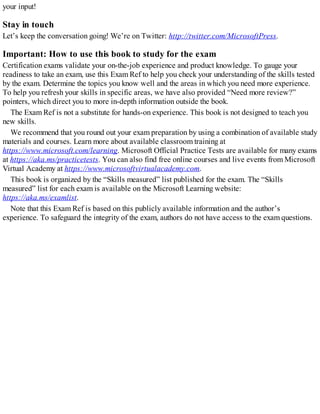 your input!
Stay in touch
Let’s keep the conversation going! We’re on Twitter: http://twitter.com/MicrosoftPress.
Important: How to use this book to study for the exam
Certification exams validate your on-the-job experience and product knowledge. To gauge your
readiness to take an exam, use this Exam Ref to help you check your understanding of the skills tested
by the exam. Determine the topics you know well and the areas in which you need more experience.
To help you refresh your skills in specific areas, we have also provided “Need more review?”
pointers, which direct you to more in-depth information outside the book.
The Exam Ref is not a substitute for hands-on experience. This book is not designed to teach you
new skills.
We recommend that you round out your exam preparation by using a combination of available study
materials and courses. Learn more about available classroom training at
https://www.microsoft.com/learning. Microsoft Official Practice Tests are available for many exams
at https://aka.ms/practicetests. You can also find free online courses and live events from Microsoft
Virtual Academy at https://www.microsoftvirtualacademy.com.
This book is organized by the “Skills measured” list published for the exam. The “Skills
measured” list for each exam is available on the Microsoft Learning website:
https://aka.ms/examlist.
Note that this Exam Ref is based on this publicly available information and the author’s
experience. To safeguard the integrity of the exam, authors do not have access to the exam questions.
 