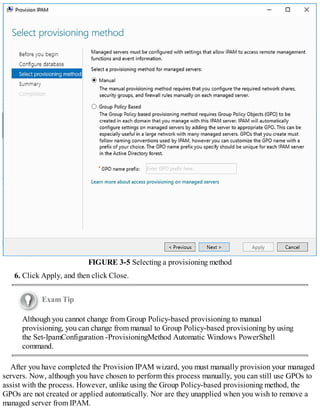 FIGURE 3-5 Selecting a provisioning method
6. Click Apply, and then click Close.
Exam Tip
Although you cannot change from Group Policy-based provisioning to manual
provisioning, you can change from manual to Group Policy-based provisioning by using
the Set-IpamConfiguration -ProvisioningMethod Automatic Windows PowerShell
command.
After you have completed the Provision IPAM wizard, you must manually provision your managed
servers. Now, although you have chosen to perform this process manually, you can still use GPOs to
assist with the process. However, unlike using the Group Policy-based provisioning method, the
GPOs are not created or applied automatically. Nor are they unapplied when you wish to remove a
managed server from IPAM.
 